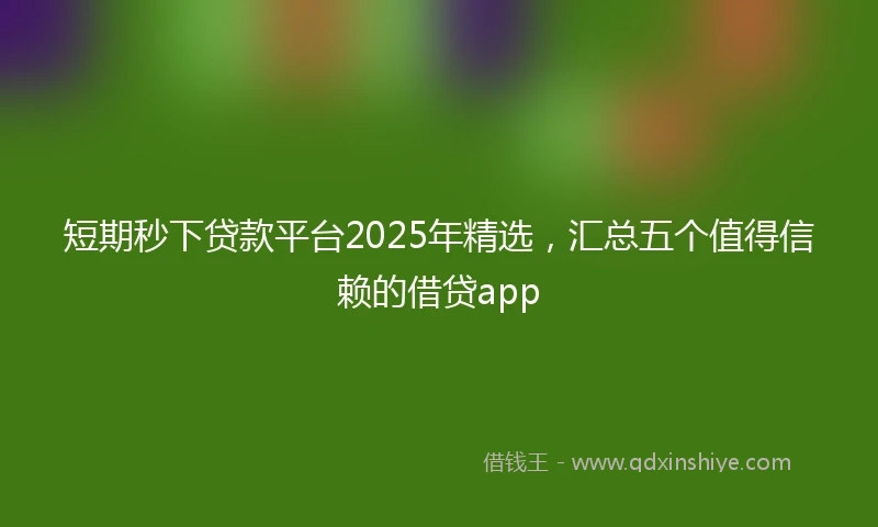 短期秒下贷款平台2025年精选，汇总五个值得信赖的借贷app