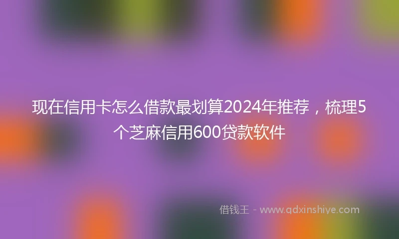 现在信用卡怎么借款最划算2024年推荐，梳理5个芝麻信用600贷款软件