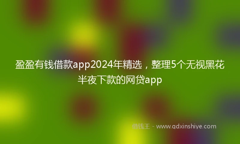 盈盈有钱借款app2024年精选，整理5个无视黑花半夜下款的网贷app