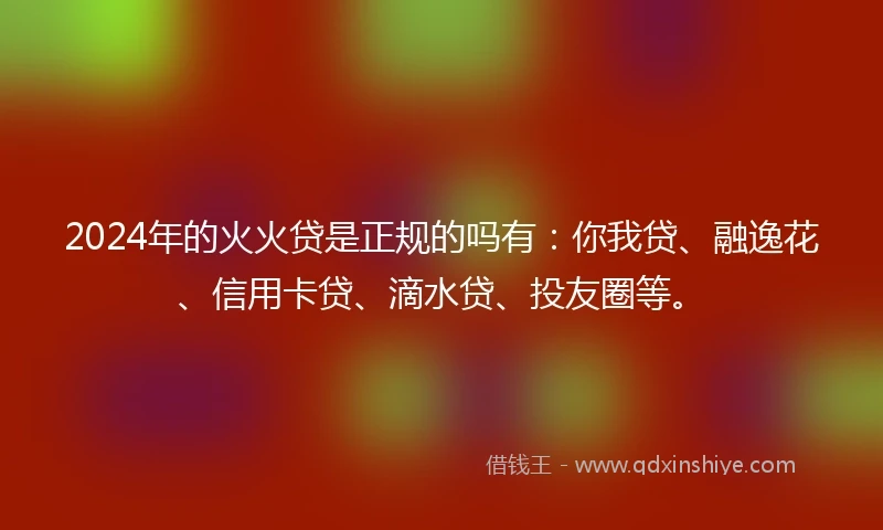 2024年的火火贷是正规的吗有：你我贷、融逸花、信用卡贷、滴水贷、投友圈等。