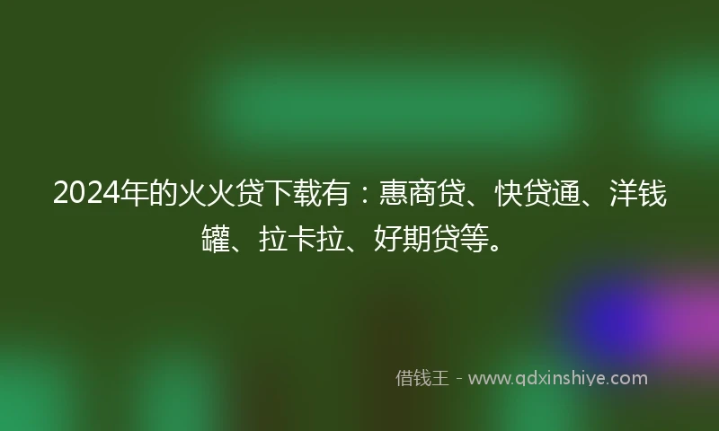 2024年的火火贷下载有：惠商贷、快贷通、洋钱罐、拉卡拉、好期贷等。