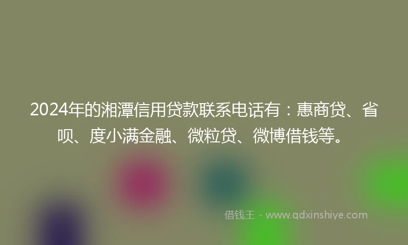 2024年的湘潭信用贷款联系电话有：惠商贷、省呗、度小满金融、微粒贷、微博借钱等。