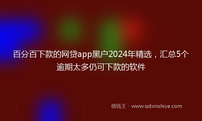 百分百下款的网贷app黑户2024年精选，汇总5个逾期太多仍可下款的软件