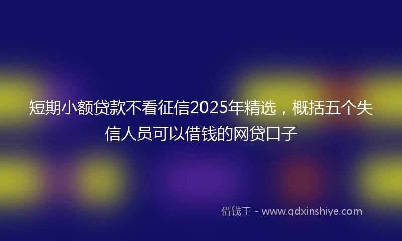 短期小额贷款不看征信2025年精选，概括五个失信人员可以借钱的网贷口子