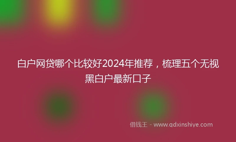 白户网贷哪个比较好2024年推荐，梳理五个无视黑白户最新口子