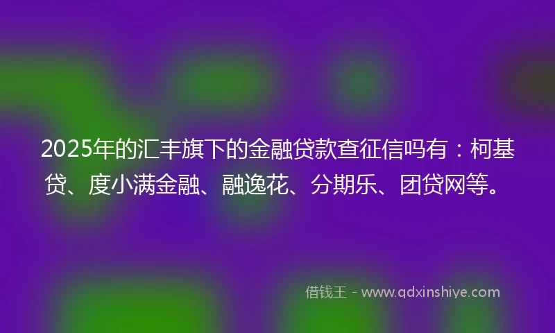 2025年的汇丰旗下的金融贷款查征信吗有：柯基贷、度小满金融、融逸花、分期乐、团贷网等。