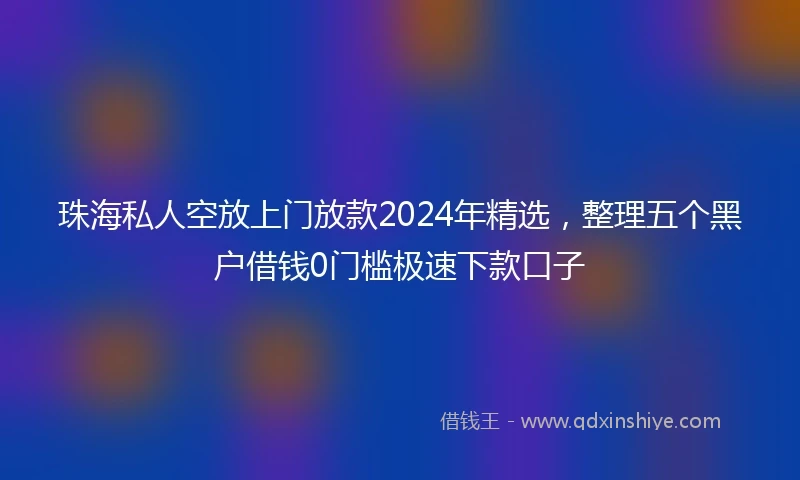 珠海私人空放上门放款2024年精选，整理五个黑户借钱0门槛极速下款口子