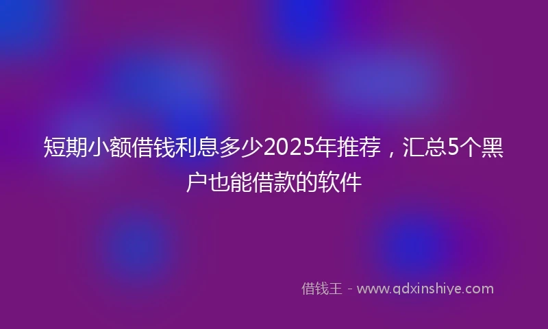 短期小额借钱利息多少2025年推荐，汇总5个黑户也能借款的软件