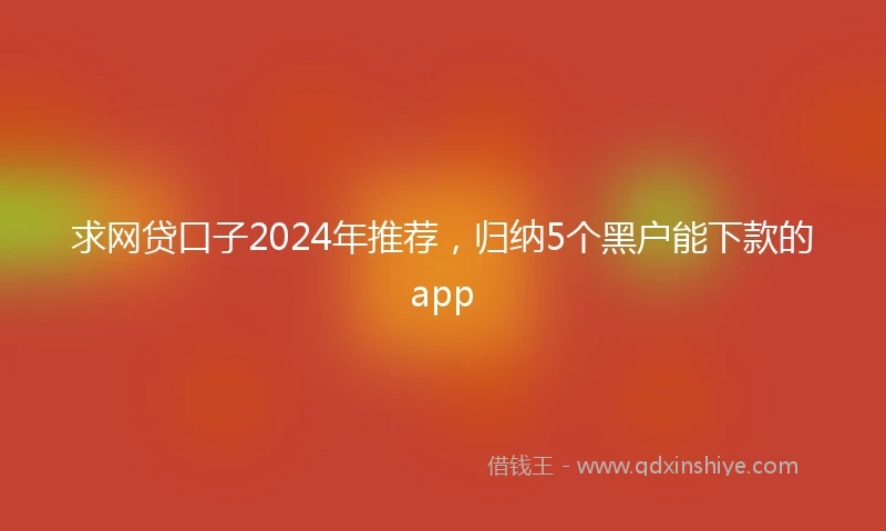 求网贷口子2024年推荐，归纳5个黑户能下款的app