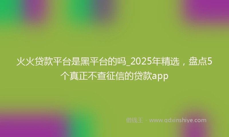 火火贷款平台是黑平台的吗_2025年精选，盘点5个真正不查征信的贷款app