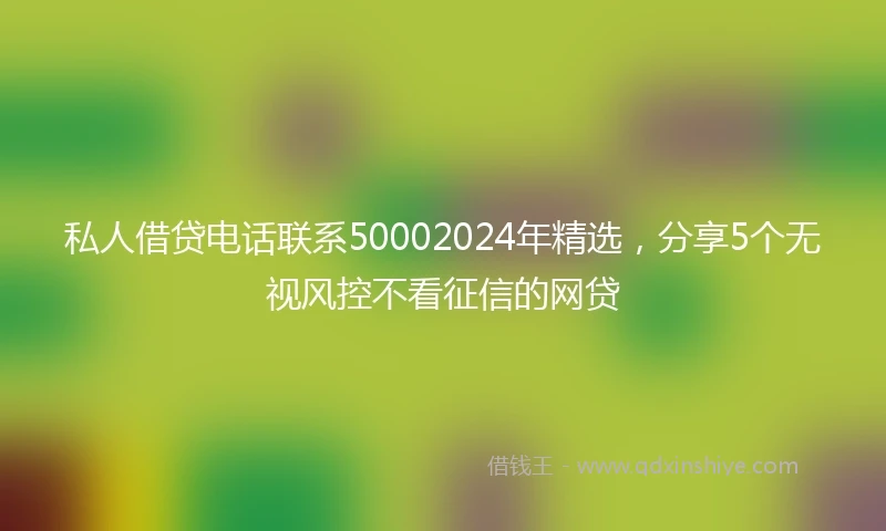 私人借贷电话联系50002024年精选，分享5个无视风控不看征信的网贷