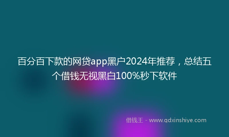 百分百下款的网贷app黑户2024年推荐，总结五个借钱无视黑白100%秒下软件