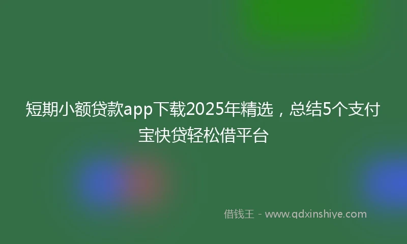 短期小额贷款app下载2025年精选，总结5个支付宝快贷轻松借平台