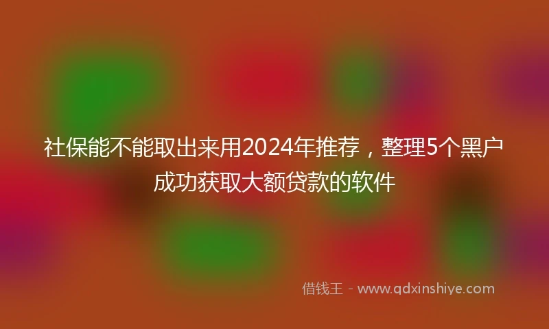 社保能不能取出来用2024年推荐，整理5个黑户成功获取大额贷款的软件