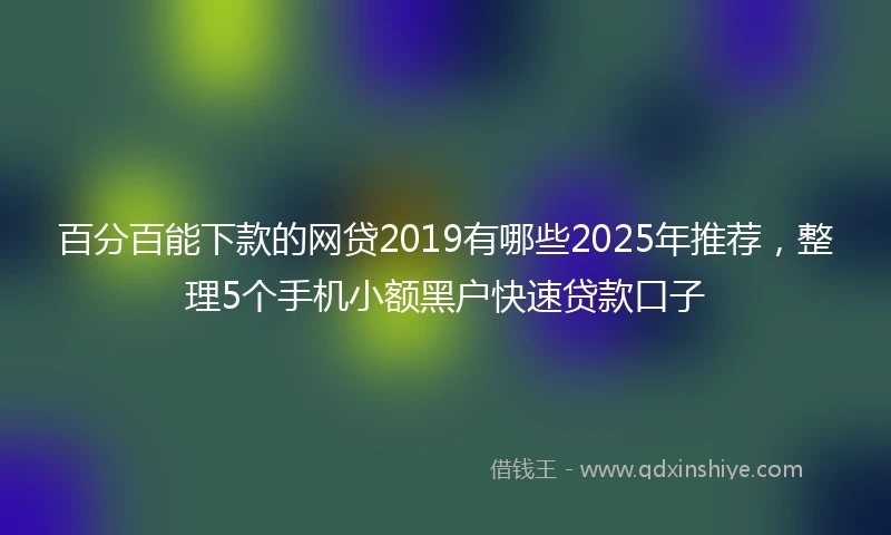 百分百能下款的网贷2019有哪些2025年推荐，整理5个手机小额黑户快速贷款口子