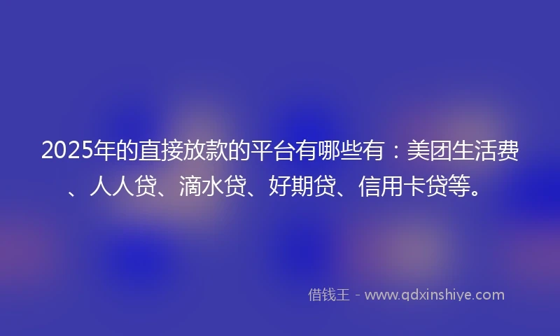 2025年的直接放款的平台有哪些有：美团生活费、人人贷、滴水贷、好期贷、信用卡贷等。