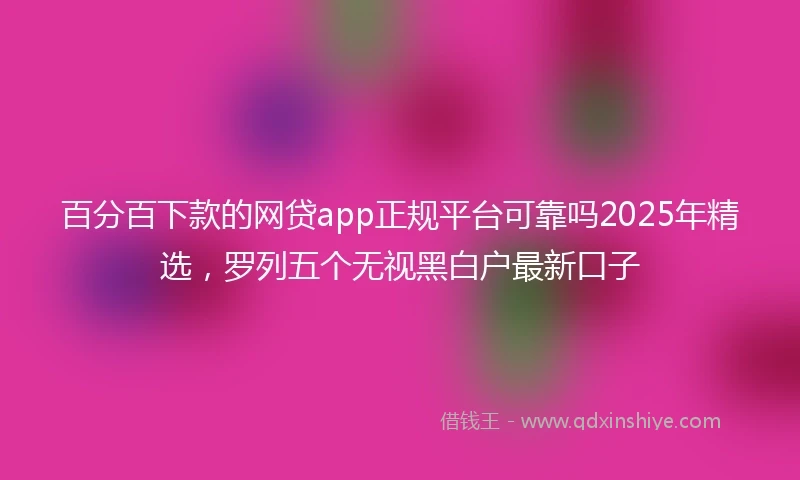 百分百下款的网贷app正规平台可靠吗2025年精选，罗列五个无视黑白户最新口子