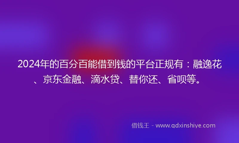 2024年的百分百能借到钱的平台正规有：融逸花、京东金融、滴水贷、替你还、省呗等。