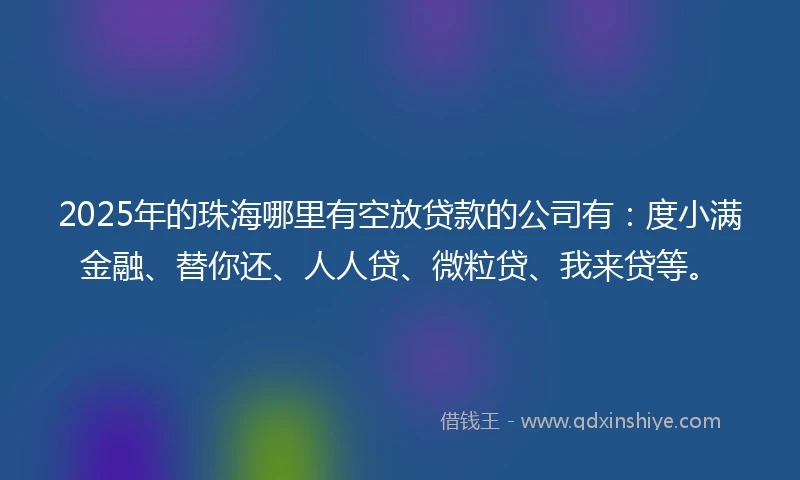 2025年的珠海哪里有空放贷款的公司有：度小满金融、替你还、人人贷、微粒贷、我来贷等。
