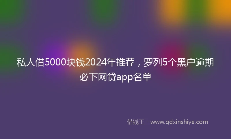 私人借5000块钱2024年推荐，罗列5个黑户逾期必下网贷app名单