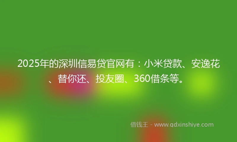 2025年的深圳信易贷官网有：小米贷款、安逸花、替你还、投友圈、360借条等。