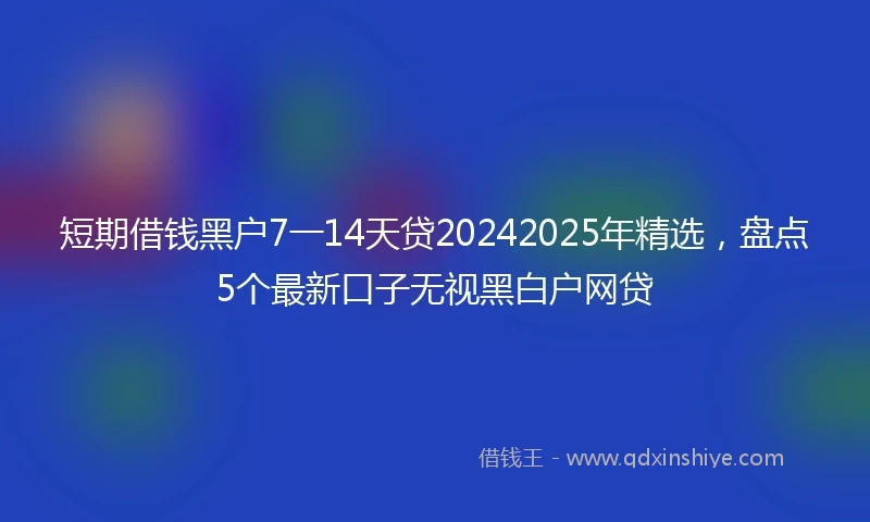 短期借钱黑户7一14天贷20242025年精选，盘点5个最新口子无视黑白户网贷