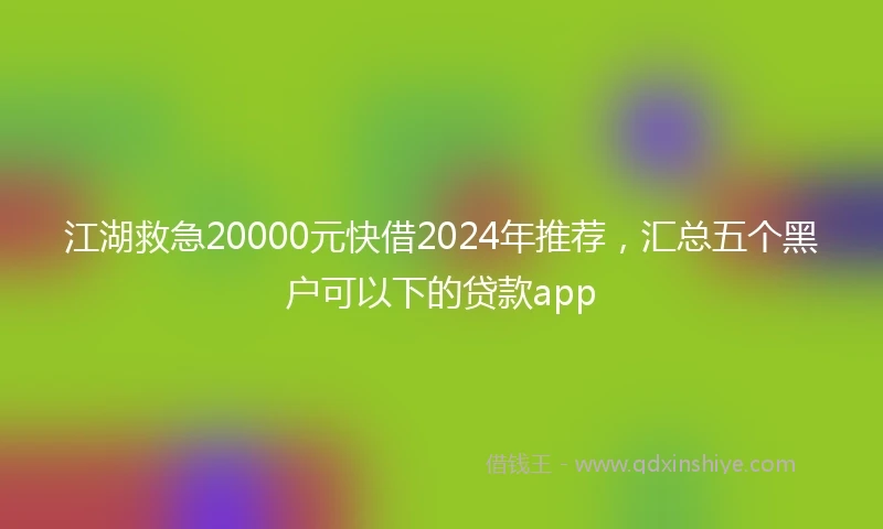江湖救急20000元快借2024年推荐，汇总五个黑户可以下的贷款app