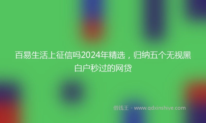 百易生活上征信吗2024年精选，归纳五个无视黑白户秒过的网贷
