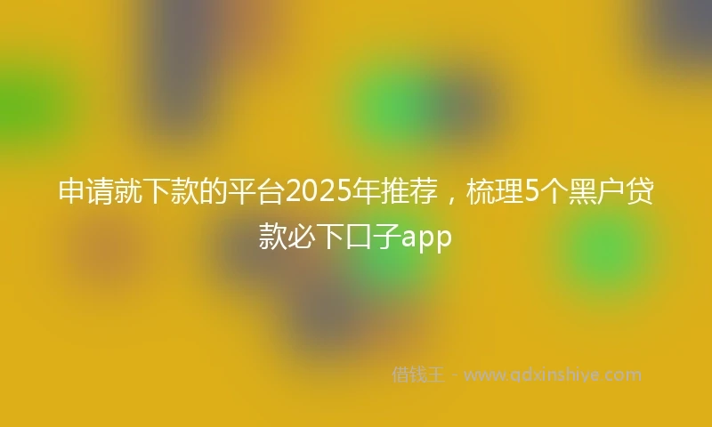 申请就下款的平台2025年推荐，梳理5个黑户贷款必下口子app