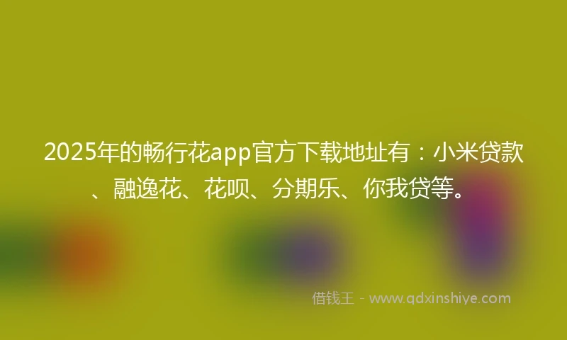 2025年的畅行花app官方下载地址有：小米贷款、融逸花、花呗、分期乐、你我贷等。