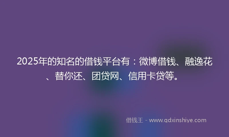2025年的知名的借钱平台有：微博借钱、融逸花、替你还、团贷网、信用卡贷等。