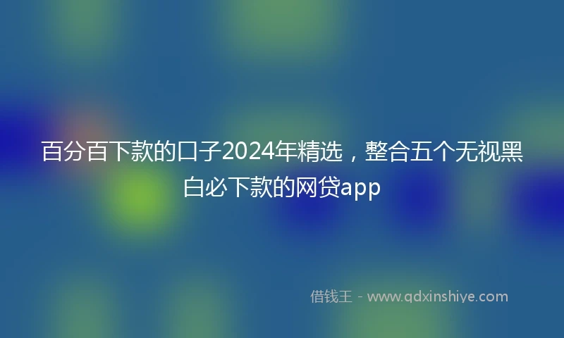 百分百下款的口子2024年精选，整合五个无视黑白必下款的网贷app