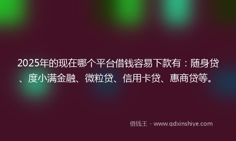 2025年的现在哪个平台借钱容易下款有：随身贷、度小满金融、微粒贷、信用卡贷、惠商贷等。