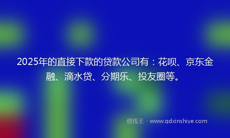 2025年的直接下款的贷款公司有：花呗、京东金融、滴水贷、分期乐、投友圈等。
