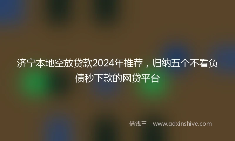 济宁本地空放贷款2024年推荐，归纳五个不看负债秒下款的网贷平台