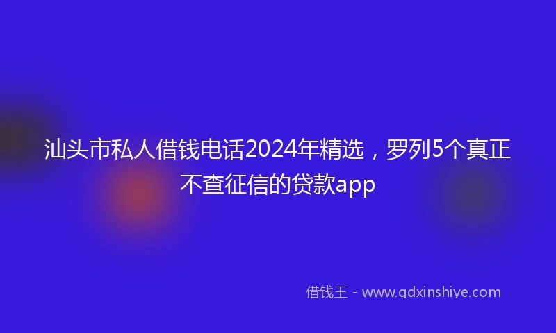 汕头市私人借钱电话2024年精选，罗列5个真正不查征信的贷款app