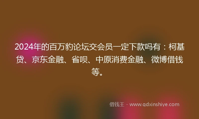 2024年的百万豹论坛交会员一定下款吗有：柯基贷、京东金融、省呗、中原消费金融、微博借钱等。