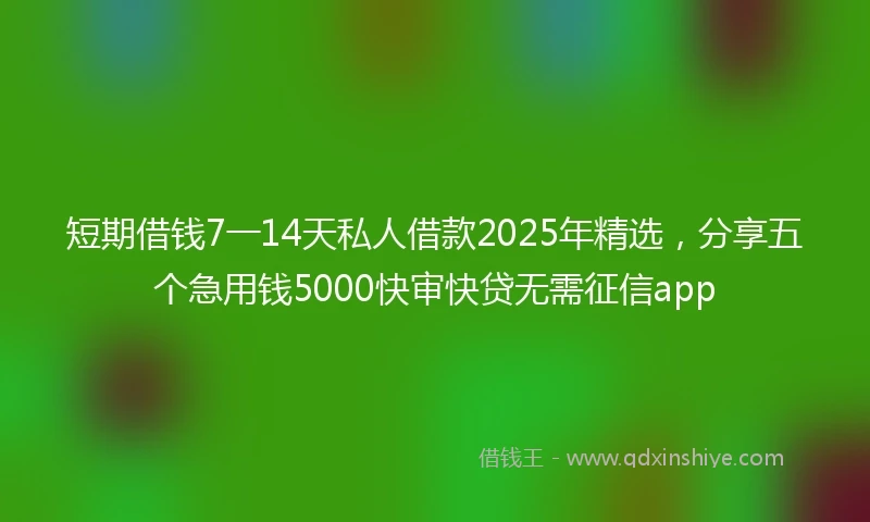 短期借钱7一14天私人借款2025年精选，分享五个急用钱5000快审快贷无需征信app
