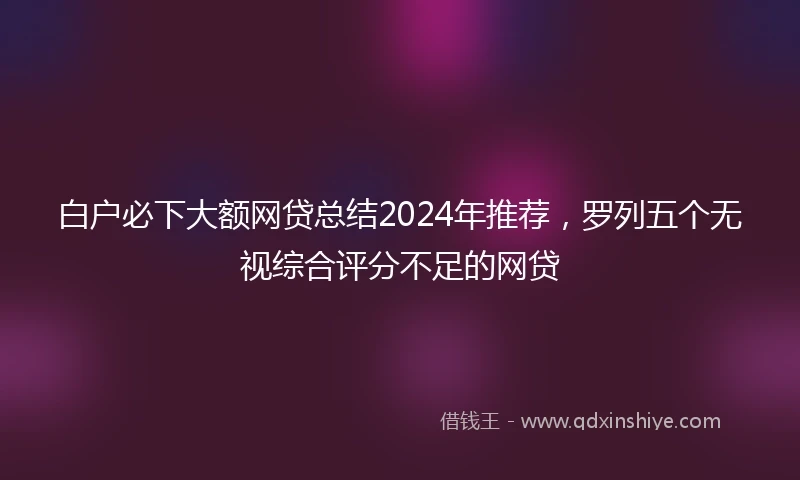 白户必下大额网贷总结2024年推荐，罗列五个无视综合评分不足的网贷