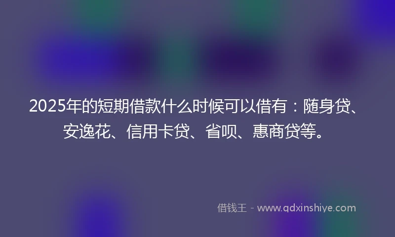 2025年的短期借款什么时候可以借有：随身贷、安逸花、信用卡贷、省呗、惠商贷等。