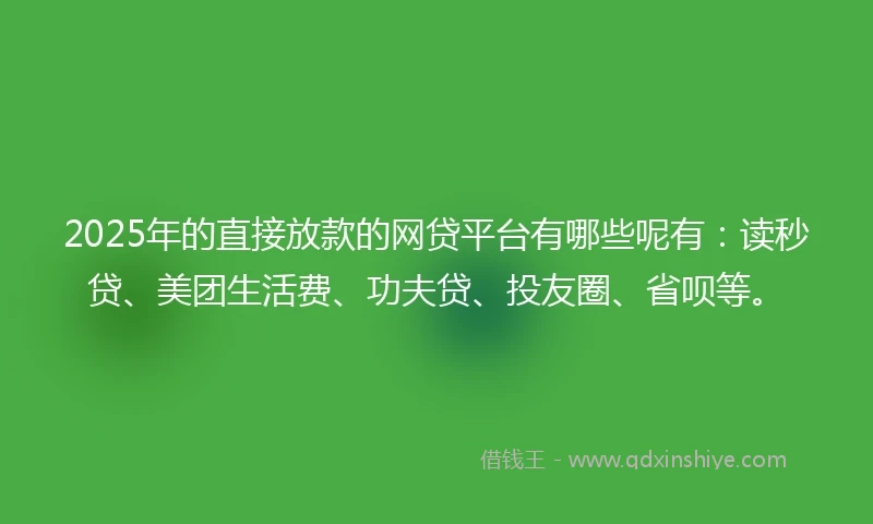 2025年的直接放款的网贷平台有哪些呢有：读秒贷、美团生活费、功夫贷、投友圈、省呗等。