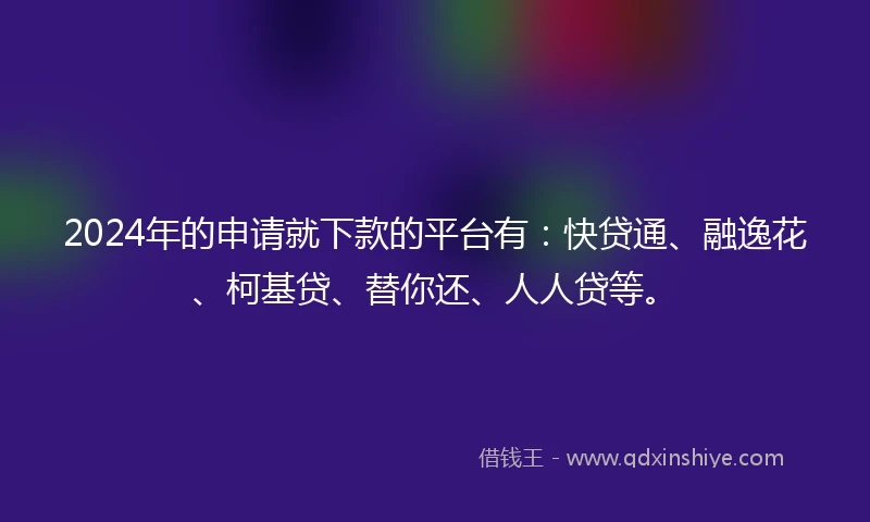 2024年的申请就下款的平台有：快贷通、融逸花、柯基贷、替你还、人人贷等。