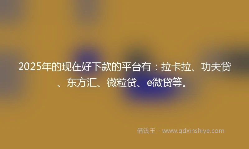 2025年的现在好下款的平台有：拉卡拉、功夫贷、东方汇、微粒贷、e微贷等。