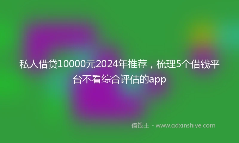 私人借贷10000元2024年推荐，梳理5个借钱平台不看综合评估的app