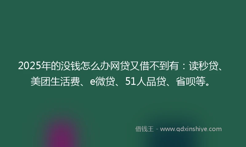 2025年的没钱怎么办网贷又借不到有：读秒贷、美团生活费、e微贷、51人品贷、省呗等。
