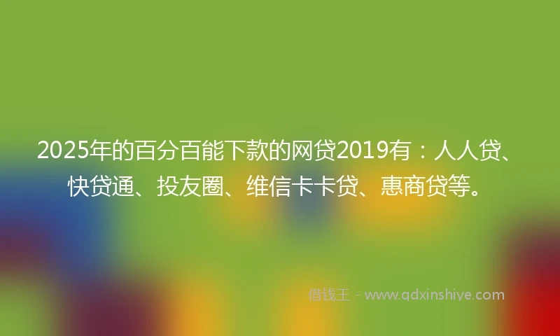 2025年的百分百能下款的网贷2019有：人人贷、快贷通、投友圈、维信卡卡贷、惠商贷等。