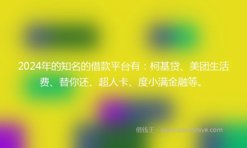 2024年的知名的借款平台有：柯基贷、美团生活费、替你还、超人卡、度小满金融等。