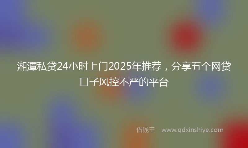 湘潭私贷24小时上门2025年推荐，分享五个网贷口子风控不严的平台
