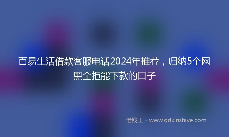 百易生活借款客服电话2024年推荐，归纳5个网黑全拒能下款的口子