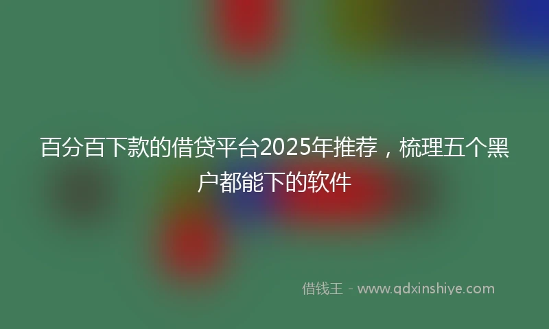 百分百下款的借贷平台2025年推荐，梳理五个黑户都能下的软件